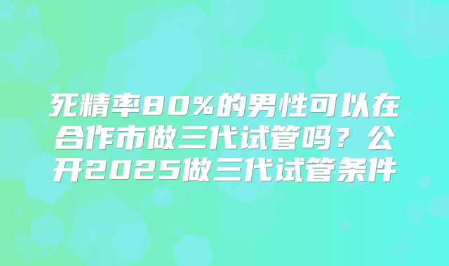 死精率80%的男性可以在合作市做三代试管吗?公开2025做三代试管条件