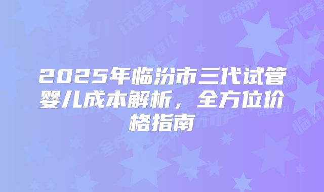 2025年临汾市三代试管婴儿成本解析,全方位价格指南