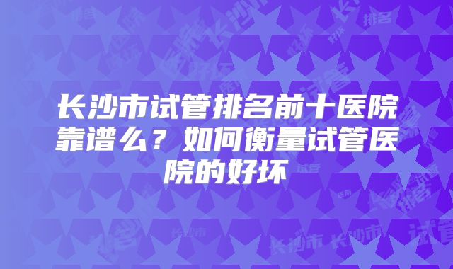 长沙市试管排名前十医院靠谱么?如何衡量试管医院的好坏
