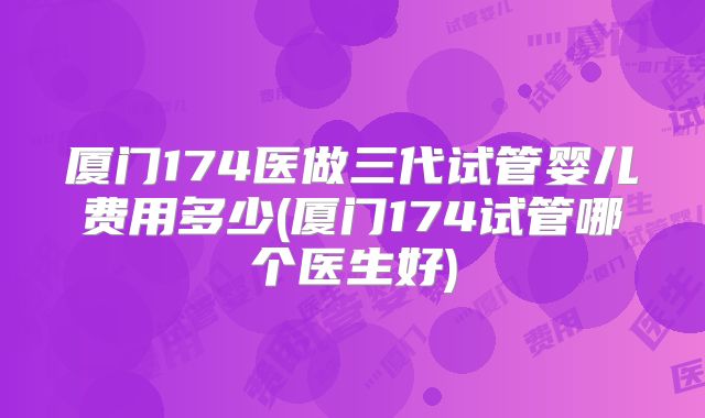 厦门174医做三代试管婴儿费用多少(厦门174试管哪个医生好)