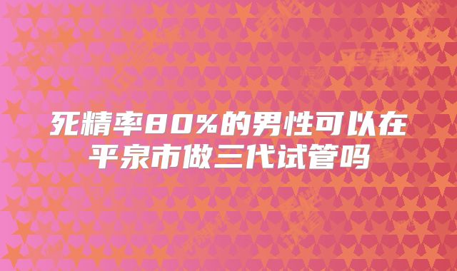 死精率80%的男性可以在平泉市做三代试管吗