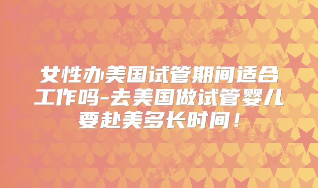 女性办美国试管期间适合工作吗-去美国做试管婴儿要赴美多长时间！