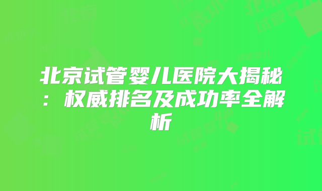 北京试管婴儿医院大揭秘：权威排名及成功率全解析