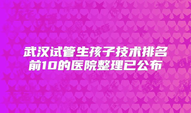 武汉试管生孩子技术排名前10的医院整理已公布