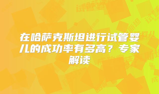 在哈萨克斯坦进行试管婴儿的成功率有多高？专家解读