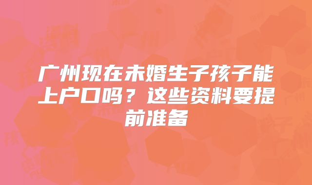 广州现在未婚生子孩子能上户口吗?这些资料要提前准备