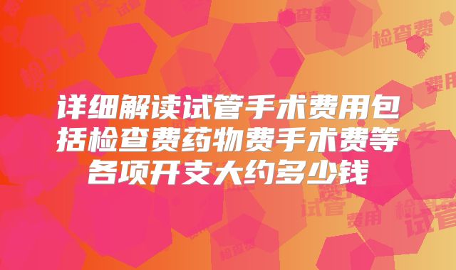 详细解读试管手术费用包括检查费药物费手术费等各项开支大约多少钱