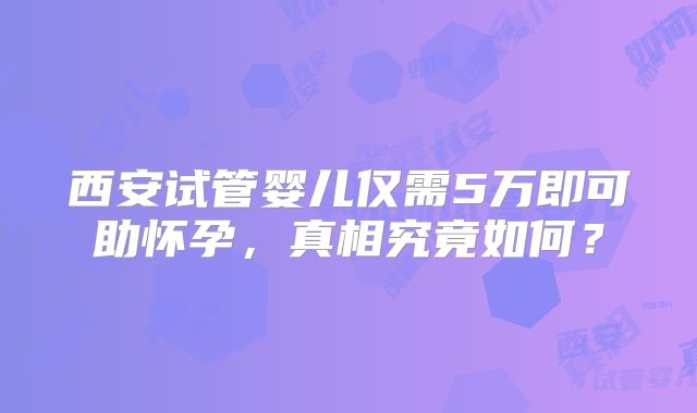 西安试管婴儿仅需5万即可助怀孕，真相究竟如何？