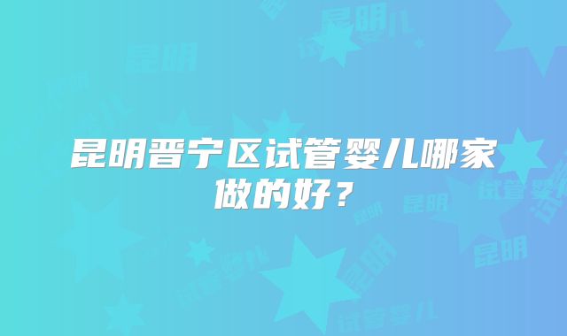 昆明晋宁区试管婴儿哪家做的好?