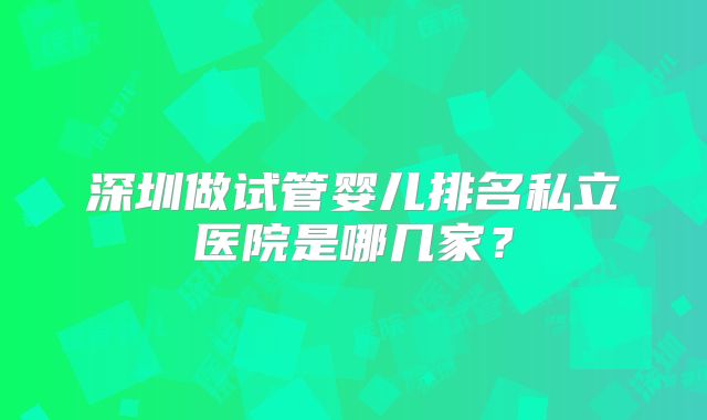 深圳做试管婴儿排名私立医院是哪几家?