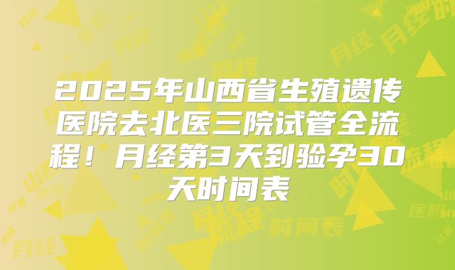 2025年山西省生殖遗传医院去北医三院试管全流程！月经第3天到验孕30天时间表