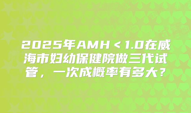 2025年AMH<1.0在威海市妇幼保健院做三代试管,一次成概率有多大?