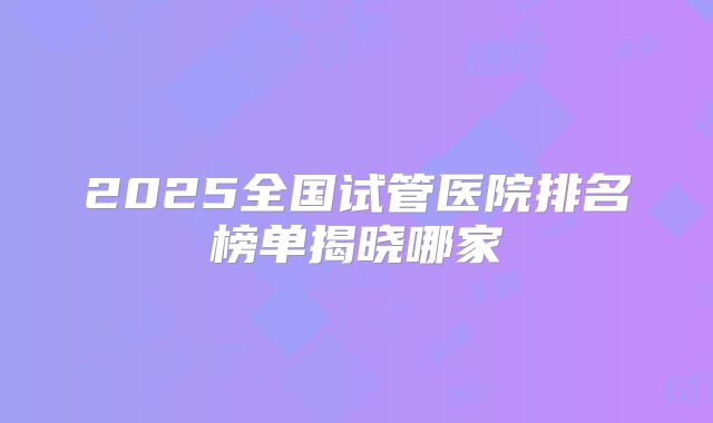 2025全国试管医院排名榜单揭晓哪家