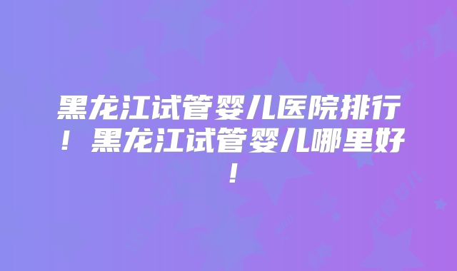 黑龙江试管婴儿医院排行！黑龙江试管婴儿哪里好！