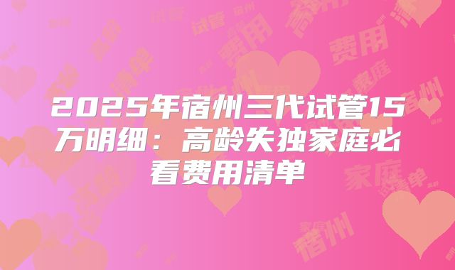 2025年宿州三代试管15万明细:高龄失独家庭必看费用清单