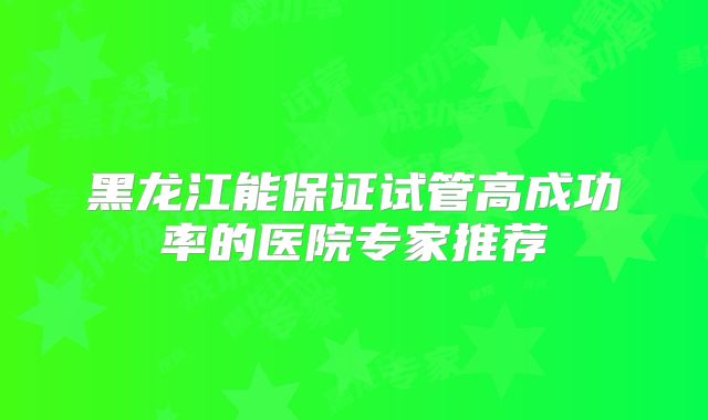 黑龙江能保证试管高成功率的医院专家推荐
