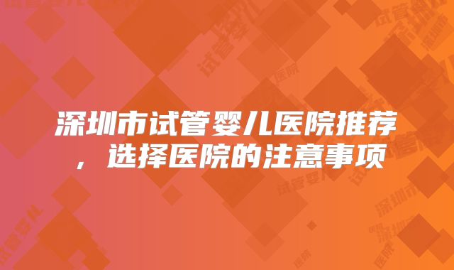深圳市试管婴儿医院推荐，选择医院的注意事项