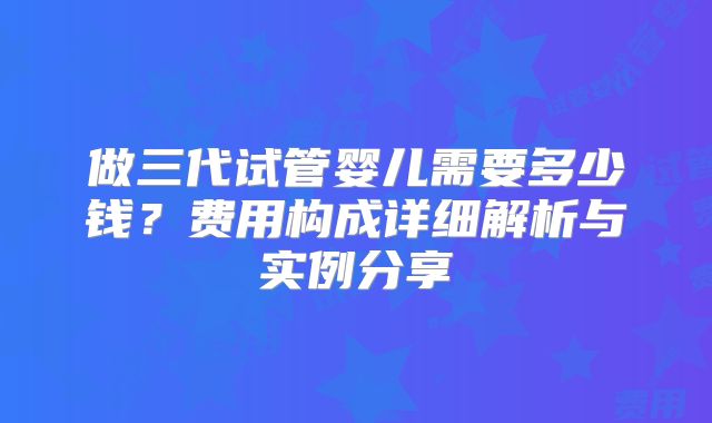 做三代试管婴儿需要多少钱？费用构成详细解析与实例分享