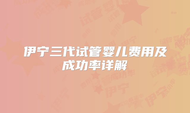 伊宁三代试管婴儿费用及成功率详解