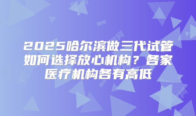 2025哈尔滨做三代试管如何选择放心机构？各家医疗机构各有高低