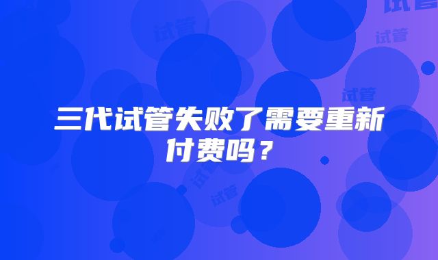 三代试管失败了需要重新付费吗?