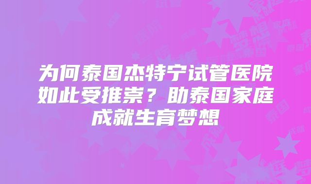 为何泰国杰特宁试管医院如此受推崇?助泰国家庭成就生育梦想