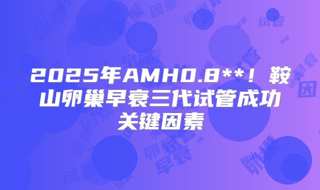 2025年AMH0.8**!鞍山卵巢早衰三代试管成功关键因素