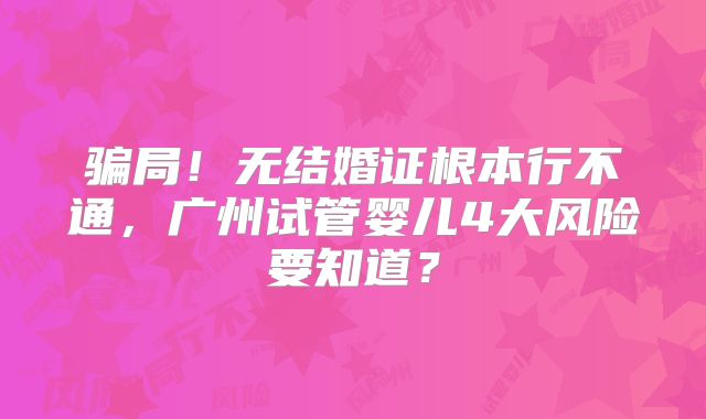 骗局!无结婚证根本行不通,广州试管婴儿4大风险要知道?