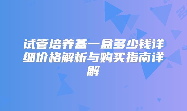 试管培养基一盒多少钱详细价格解析与购买指南详解