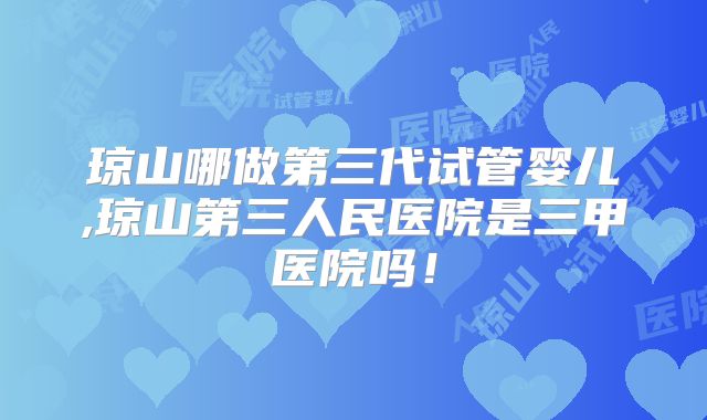 琼山哪做第三代试管婴儿,琼山第三人民医院是三甲医院吗！