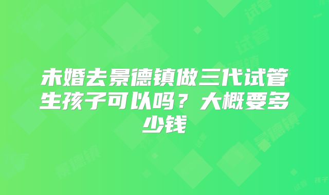 未婚去景德镇做三代试管生孩子可以吗?大概要多少钱