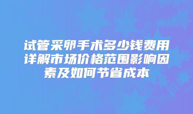 试管采卵手术多少钱费用详解市场价格范围影响因素及如何节省成本