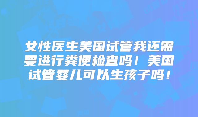 女性医生美国试管我还需要进行粪便检查吗!美国试管婴儿可以生孩子吗!