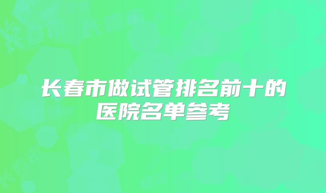 长春市做试管排名前十的医院名单参考