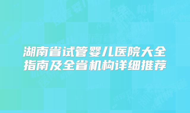 湖南省试管婴儿医院大全指南及全省机构详细推荐