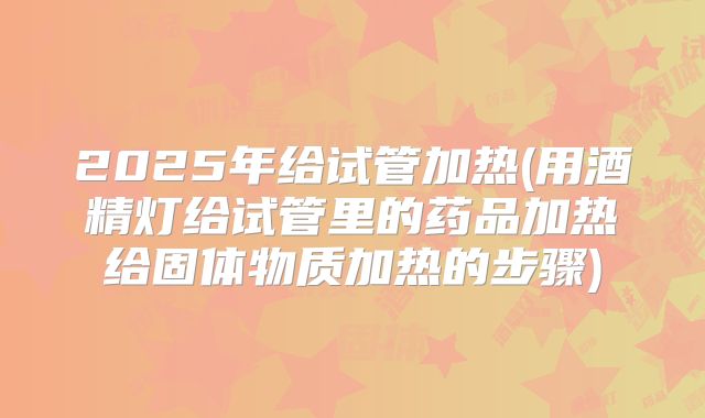 2025年给试管加热(用酒精灯给试管里的药品加热给固体物质加热的步骤)