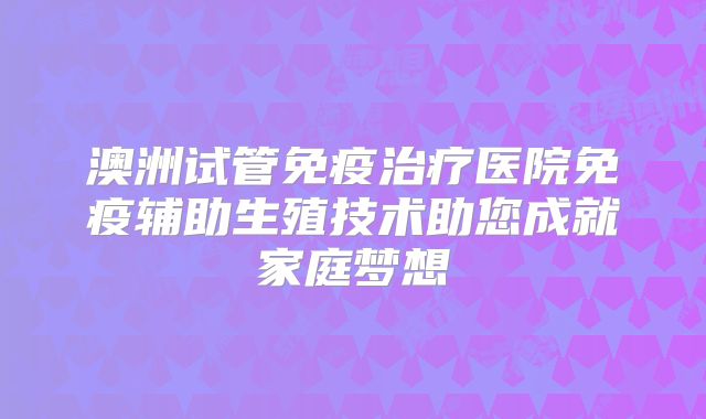 澳洲试管免疫治疗医院免疫辅助生殖技术助您成就家庭梦想