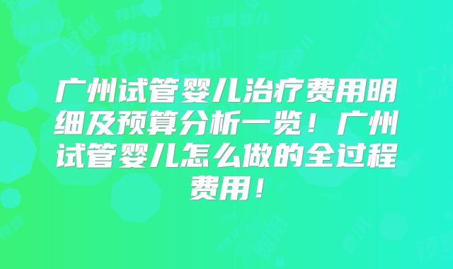 广州试管婴儿治疗费用明细及预算分析一览！广州试管婴儿怎么做的全过程费用！