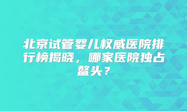 北京试管婴儿权威医院排行榜揭晓，哪家医院独占鳌头？