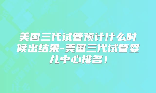 美国三代试管预计什么时候出结果-美国三代试管婴儿中心排名！