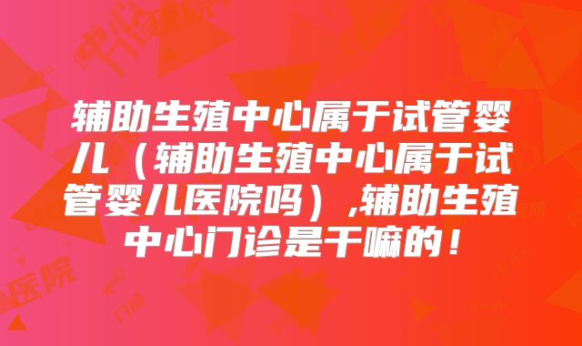 辅助生殖中心属于试管婴儿(辅助生殖中心属于试管婴儿医院吗),辅助生殖中心门诊是干嘛的!