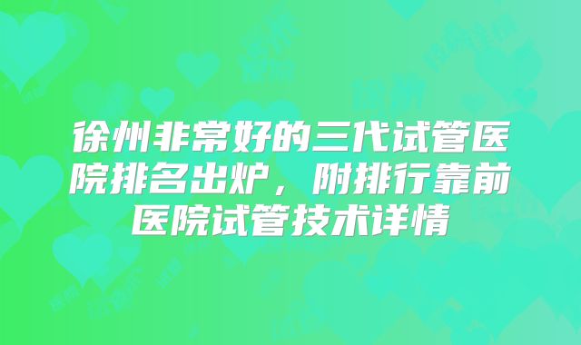 徐州非常好的三代试管医院排名出炉,附排行靠前医院试管技术详情