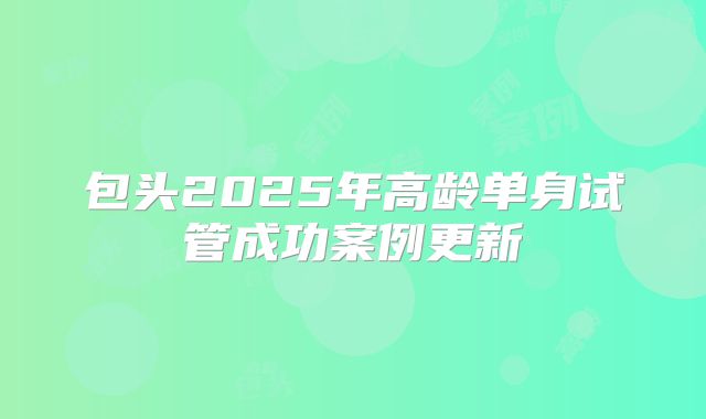 包头2025年高龄单身试管成功案例更新