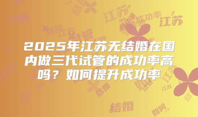 2025年江苏无结婚在国内做三代试管的成功率高吗？如何提升成功率