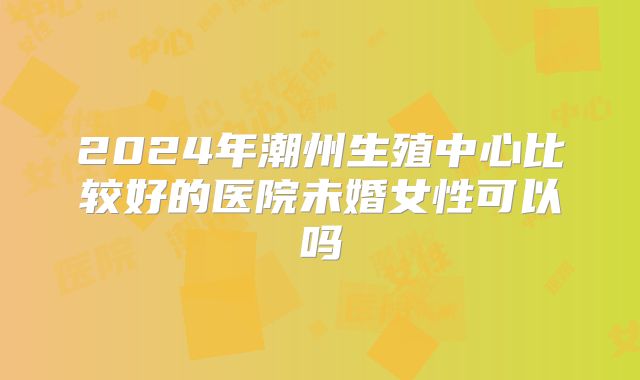 2024年潮州生殖中心比较好的医院未婚女性可以吗