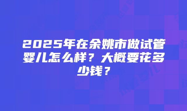 2025年在余姚市做试管婴儿怎么样?大概要花多少钱?