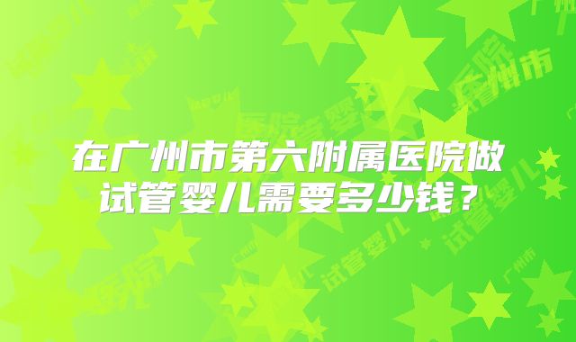 在广州市第六附属医院做试管婴儿需要多少钱？