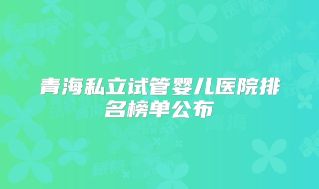青海私立试管婴儿医院排名榜单公布