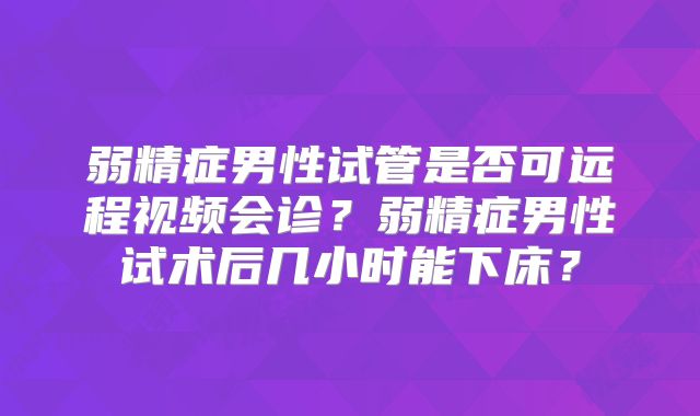 弱精症男性试管是否可远程视频会诊?弱精症男性试术后几小时能下床?