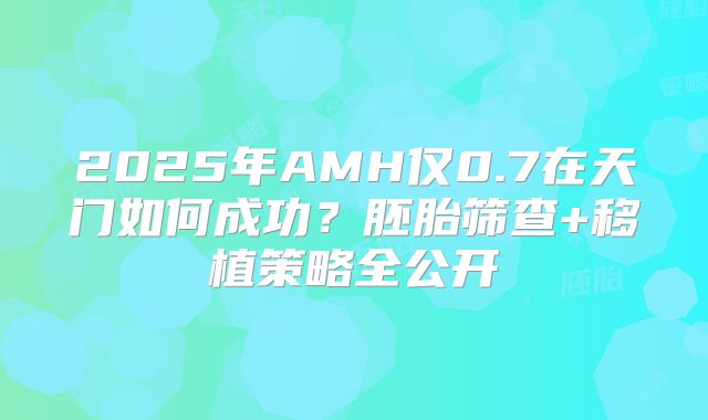 2025年AMH仅0.7在天门如何成功?胚胎筛查+移植策略全公开